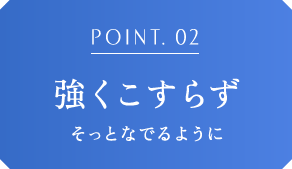 POINT.02 強くこすらずそっとなでるように