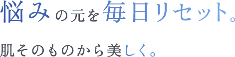 悩みの元を毎日リセット。肌そのものから美しく。